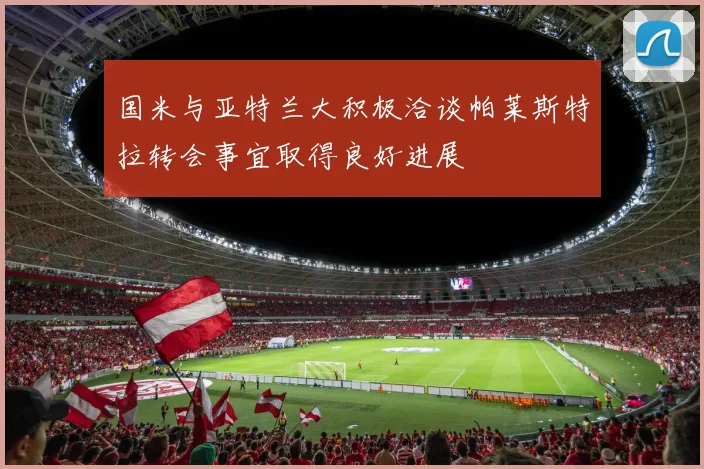 国米与亚特兰大积极洽谈帕莱斯特拉转会事宜取得良好进展
