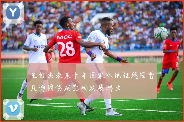 王俊杰未来十年国家队地位稳固曾凡博因伤病影响发展潜力