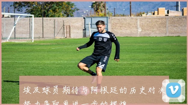 埃及球员期待与阿根廷的历史对决努力争取更进一步的辉煌