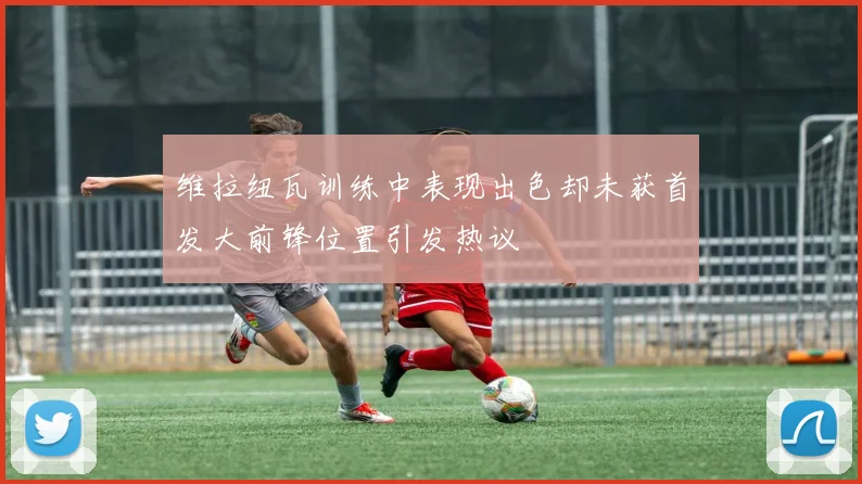 维拉纽瓦训练中表现出色却未获首发大前锋位置引发热议