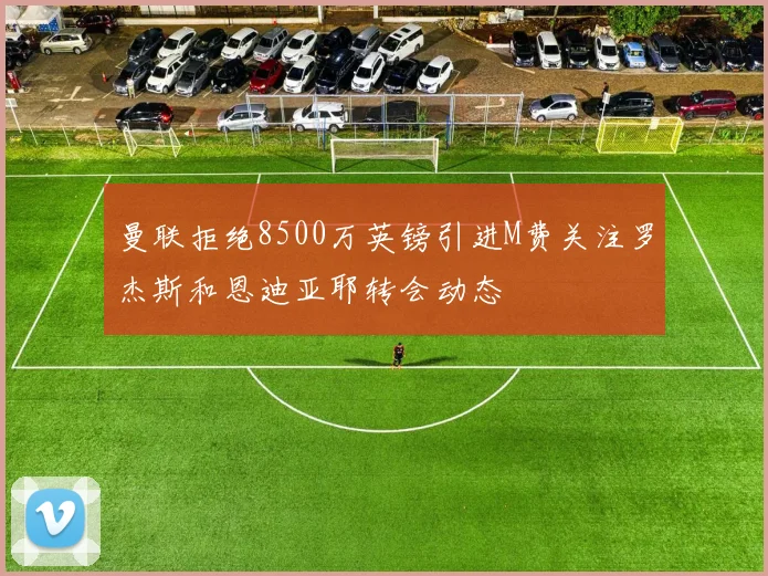 曼联拒绝8500万英镑引进M费关注罗杰斯和恩迪亚耶转会动态