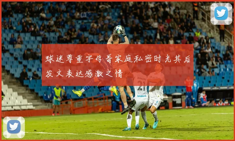 球迷尊重字母哥家庭私密时光其后发文表达感激之情