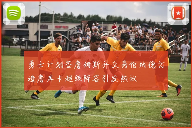 勇士计划签詹姆斯并交易伦纳德打造詹库卡超级阵容引发热议
