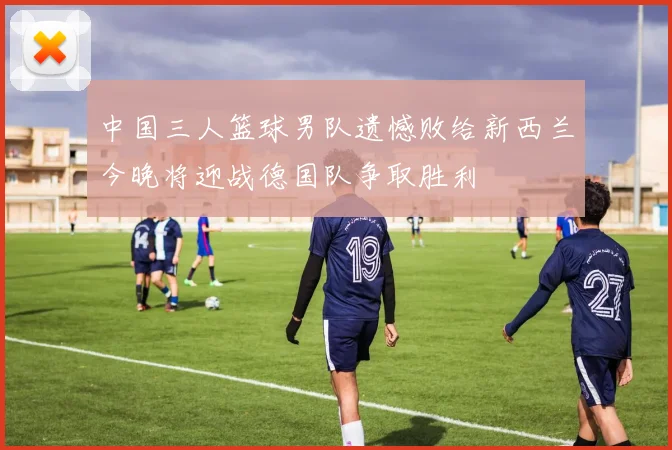 中国三人篮球男队遗憾败给新西兰今晚将迎战德国队争取胜利