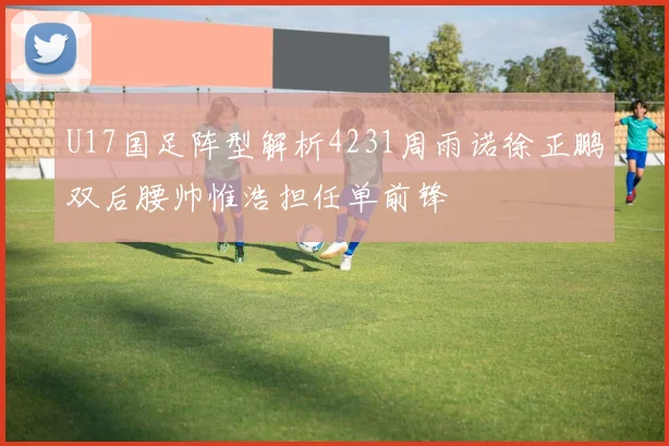 U17国足阵型解析4231周雨诺徐正鹏双后腰帅惟浩担任单前锋