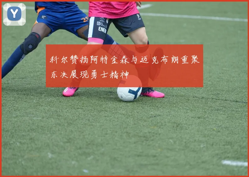 科尔赞扬阿特金森与迈克布朗重聚东决展现勇士精神