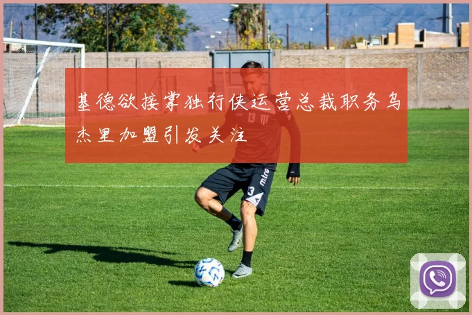 基德欲接掌独行侠运营总裁职务乌杰里加盟引发关注