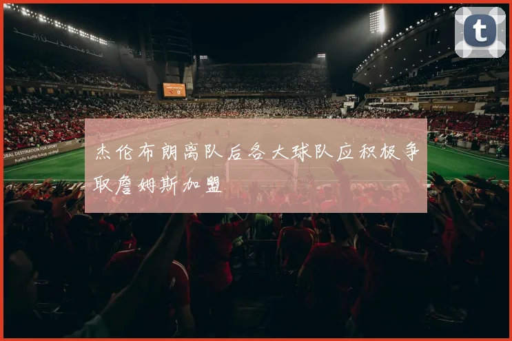 杰伦布朗离队后各大球队应积极争取詹姆斯加盟