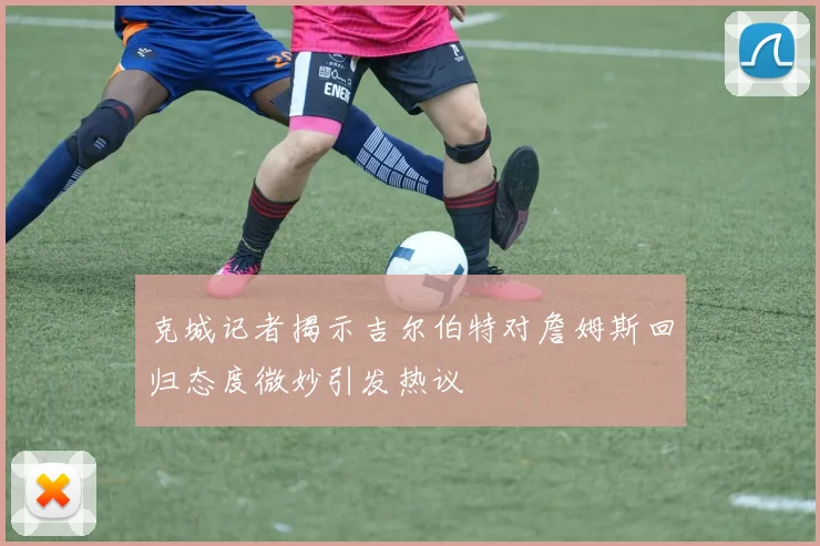 克城记者揭示吉尔伯特对詹姆斯回归态度微妙引发热议