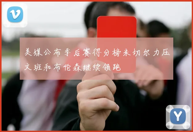 美媒公布季后赛得分榜米切尔力压文班和布伦森继续领跑