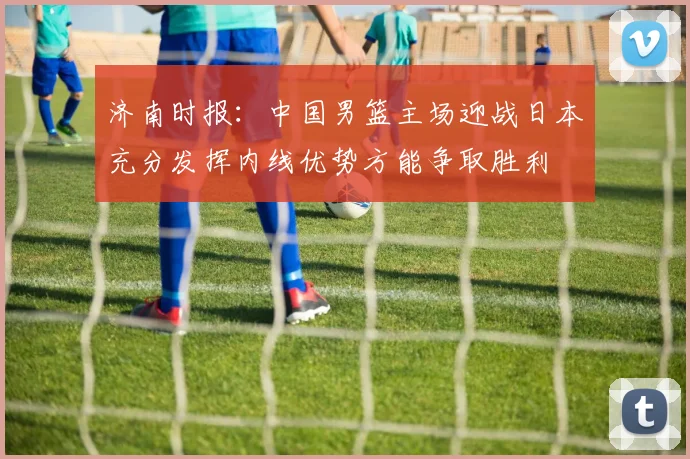 济南时报：中国男篮主场迎战日本充分发挥内线优势方能争取胜利