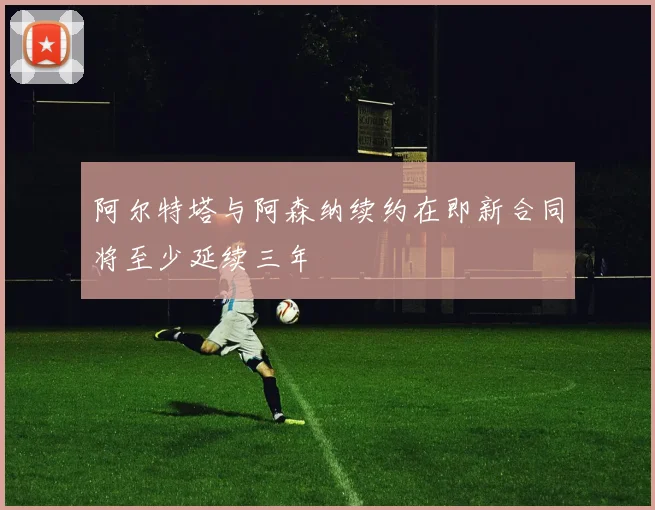 阿尔特塔与阿森纳续约在即新合同将至少延续三年