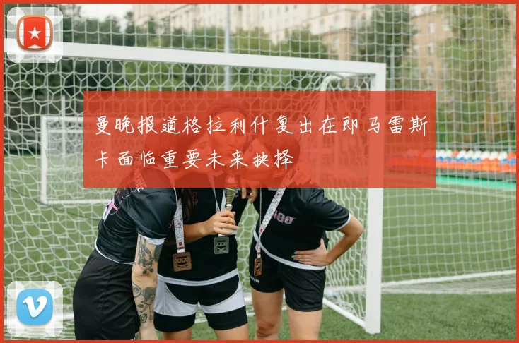 曼晚报道格拉利什复出在即马雷斯卡面临重要未来抉择