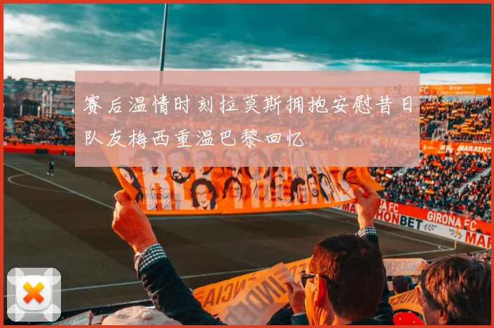 赛后温情时刻拉莫斯拥抱安慰昔日队友梅西重温巴黎回忆